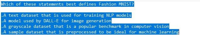 Which of these statements best defines Fashion MNIST?
.A text dataset that is used for training NLP models
.A model used by DALL-E for image generation
.A grayscale dataset that is a popular benchmark in computer vision
.A sample dataset that is preprocessed to be ideal for machine learning