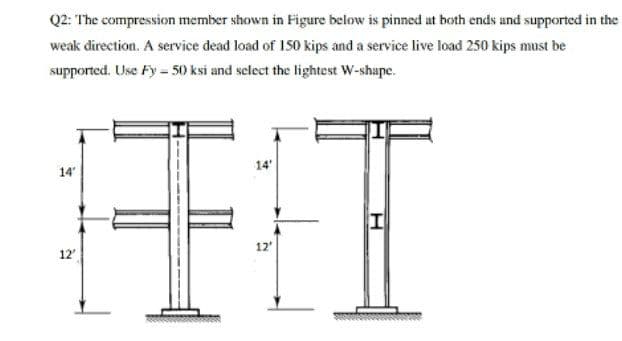 Q2: The compression member shown in Figure below is pinned at both ends and supported in the
weak direction. A service dead load of 150 kips and a service live load 250 kips must be
supported. Use Fy = 50 ksi and select the lightest W-shape.
王江
14'
14
12'
12
