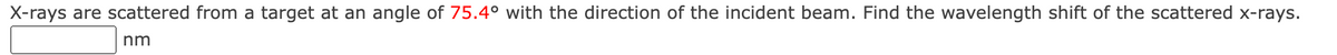 X-rays are scattered from a target at an angle of 75.4° with the direction of the incident beam. Find the wavelength shift of the scattered x-rays.
nm