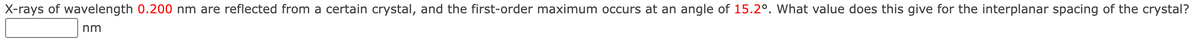 X-rays of wavelength 0.200 nm are reflected from a certain crystal, and the first-order maximum occurs at an angle of 15.2°. What value does this give for the interplanar spacing of the crystal?
nm