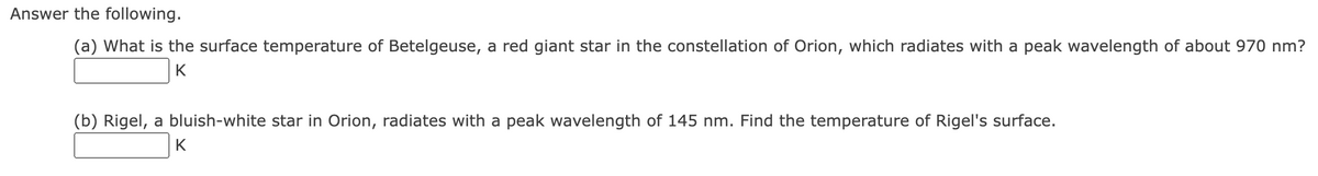 Answer the following.
(a) What is the surface temperature of Betelgeuse, a red giant star in the constellation of Orion, which radiates with a peak wavelength of about 970 nm?
K
(b) Rigel, a bluish-white star in Orion, radiates with a peak wavelength of 145 nm. Find the temperature of Rigel's surface.
K