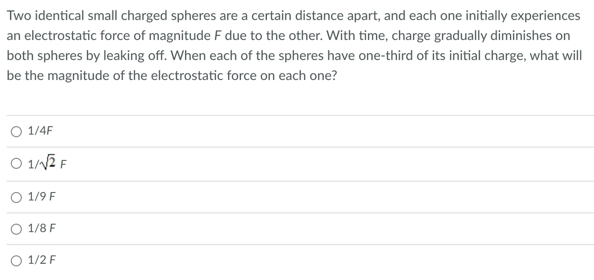 Two identical small charged spheres are a certain distance apart, and each one initially experiences
an electrostatic force of magnitude F due to the other. With time, charge gradually diminishes on
both spheres by leaking off. When each of the spheres have one-third of its initial charge, what will
be the magnitude of the electrostatic force on each one?
O 1/4F
O 1/√2 F
1/9 F
1/8 F
O 1/2 F