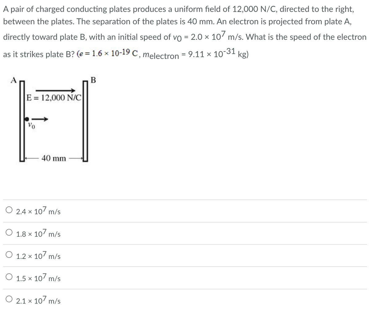 A pair of charged conducting plates produces a uniform field of 12,000 N/C, directed to the right,
between the plates. The separation of the plates is 40 mm. An electron is projected from plate A,
directly toward plate B, with an initial speed of vo = 2.0 × 107 m/s. What is the speed of the electron
as it strikes plate B? (e = 1.6 × 10-19 C, melectron = 9.11 × 10-31 kg)
A
E = 12,000 N/C
40 mm
2.4 × 107 m/s
X
1.8 × 107 m/s
O 1.2 x 107 m/s
1.5 x 107 m/s
O 2.1 x 107 m/s
B