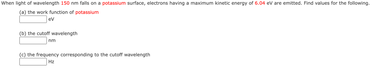 When light of wavelength 150 nm falls on a potassium surface, electrons having a maximum kinetic energy of 6.04 eV are emitted. Find values for the following.
(a) the work function of potassium
eV
(b) the cutoff wavelength
nm
(c) the frequency corresponding to the cutoff wavelength
Hz