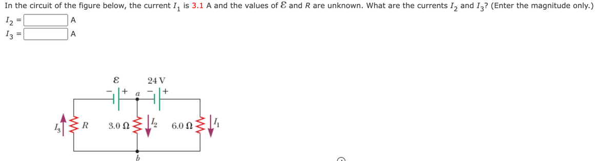 In the circuit of the figure below, the current I₁ is 3.1 A and the values of & and R are unknown. What are the currents 12 and 13? (Enter the magnitude only.)
12
A
A
13
=
=
13
R
E
+
3.0 Ω
a
b
24 V
+
6.0 Ω
G