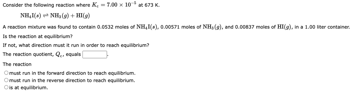 Consider the following reaction where Kc = 7.00 × 10-5 at 673 K.
NH₂I(s)
NH3(g) + HI(g)
A reaction mixture was found to contain 0.0532 moles of NHI(s), 0.00571 moles of NH3(g), and 0.00837 moles of HI(g), in a 1.00 liter container.
Is the reaction at equilibrium?
If not, what direction must it run in order to reach equilibrium?
The reaction quotient, Qc, equals
The reaction
must run in the forward direction to reach equilibrium.
© must run in the reverse direction to reach equilibrium.
O is at equilibrium.