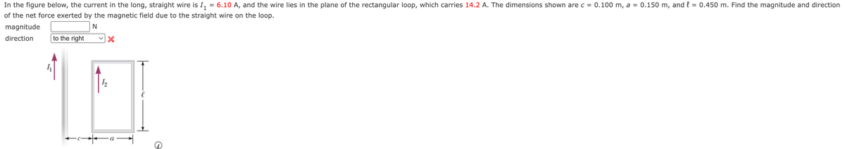 In the figure below, the current in the long, straight wire is I₁
=
6.10 A, and the wire lies in the plane of the rectangular loop, which carries 14.2 A. The dimensions shown are c = 0.100 m, a = 0.150 m, and l = 0.450 m. Find the magnitude and direction
of the net force exerted by the magnetic field due to the straight wire on the loop.
N
magnitude
direction
to the right
←c-
X
I₂
O