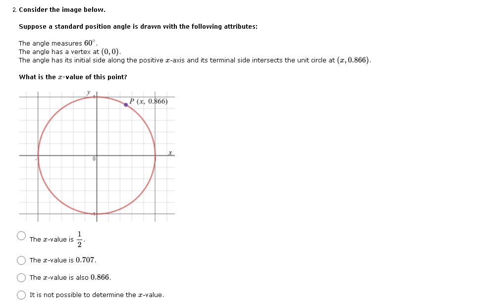 2. Consider the image below.
Suppose a standard position angle is drawn with the following attributes:
The angle measures 60°.
The angle has a vertex at (0, 0).
The angle has its initial side along the positive x-axis and its terminal side intersects the unit circle at (x, 0.866).
What is the x-value of this point?
y
P (x, 0.866)
1
The x-value is
The x-value is 0.707.
The x-value is also 0.866.
It is not possible to determine the x-value.
