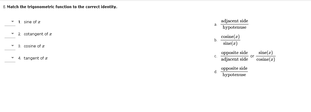 5. Match the trigonometric function to the correct identity.
1. sine of ax
adjacent side
a
hypotenuse
2. cotangent of x
cosine(a)
b
sine(x)
3. cosine of x
opposite side
adjacent side
sine(x)
cosine(x)
C.
or
4. tangent of æ
opposite side
d.
hypotenuse
