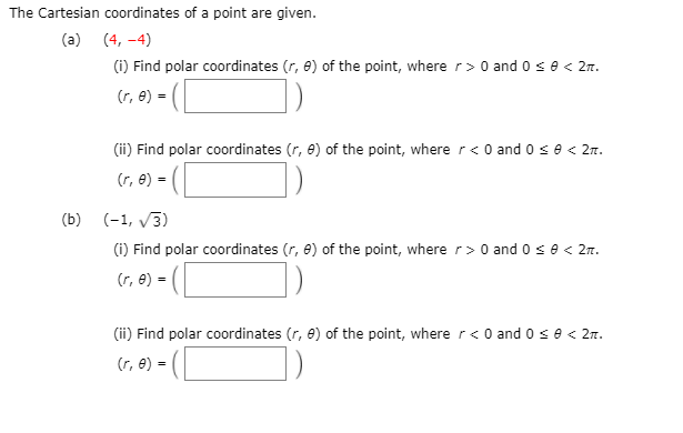 The Cartesian coordinates of a point are given.
(a) (4, -4)
(i) Find polar coordinates (r, 8) of the point, where r> 0 and 0 se < 2m.
(r, e) =
(ii) Find polar coordinates (r, 8) of the point, where r< 0 and 0 se < 2r.
(r, e) =
(b) (-1, v3)
(i) Find polar coordinates (r, 8) of the point, where r> 0 and 0 se < 2m.
(r, e) =
(ii) Find polar coordinates (r, 8) of the point, where r< 0 and o se< 27.
(r, e) =
