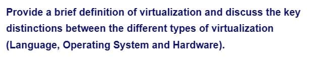 Provide a brief definition of virtualization and discuss the key
distinctions between the different types of virtualization
(Language, Operating System and Hardware).