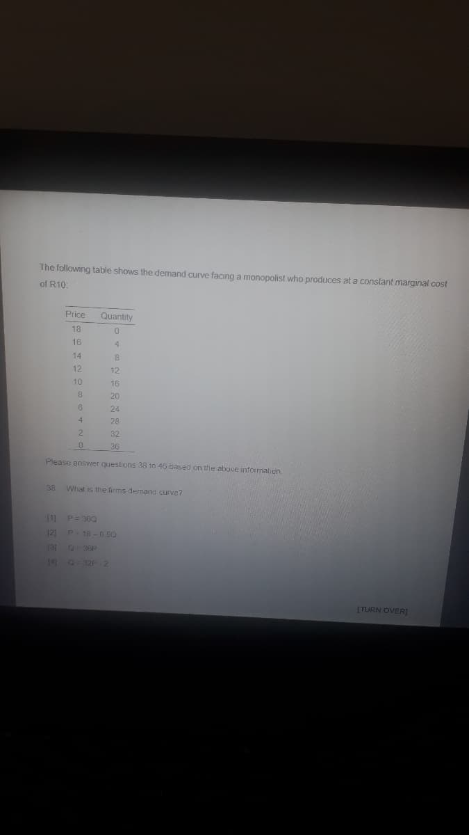 The following table shows the demand curve facing a monopolist who produces at a constant marginal cost
of R10:
Price
Quantity
18
16
4
14
8.
12
12
10
16
8.
20
6
24
4
28
32
36
Please answer questions 38 to 46 based on the above information,
38
What is the firms demand curve?
[1]
P= 360
[2)
P- 18 -0 5O
131
36P
141
Q-32P 2
(TURN OVER]
