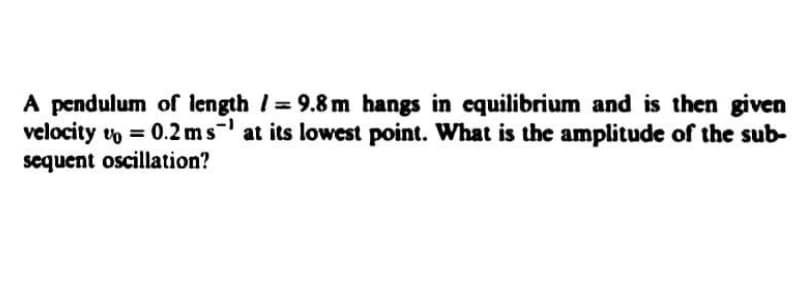 A pendulum of length /= 9.8 m hangs in equilibrium and is then given
velocity vo = 0.2ms at its lowest point. What is the amplitude of the sub-
sequent oscillation?
