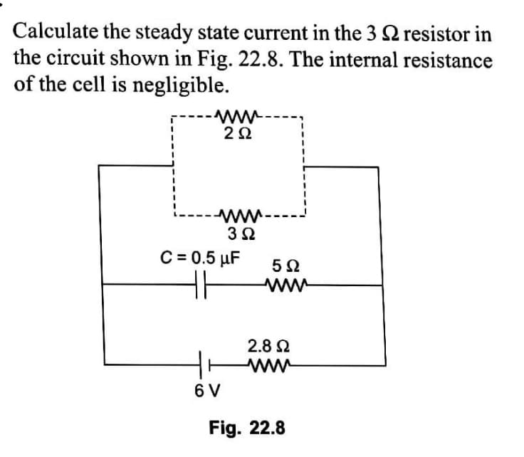 Calculate the steady state current in the 3 2 resistor in
the circuit shown in Fig. 22.8. The internal resistance
of the cell is negligible.
---
C = 0.5 µF
2.8 2
ww
6 V
Fig. 22.8
