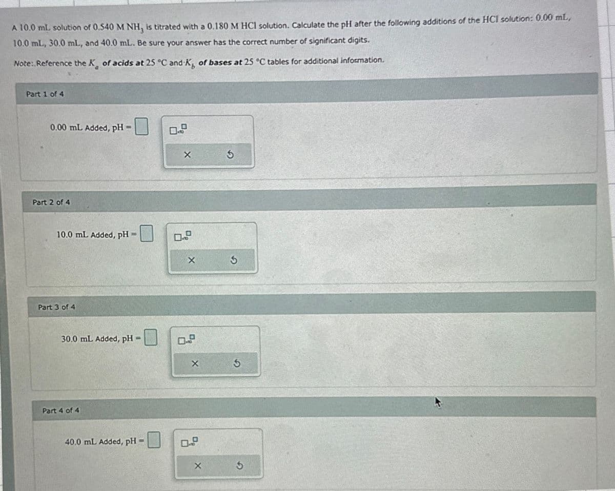 A 10.0 mL solution of 0.540 M NH, is titrated with a 0.180 M HCl solution. Calculate the pH after the following additions of the HCI solution: 0.00 mL,
10.0 mL, 30.0 mL, and 40.0 mL. Be sure your answer has the correct number of significant digits.
Note: Reference the K of acids at 25 °C and K, of bases at 25 °C tables for additional information.
Part 1 of 4
0.00 mL Added, pH =
Part 2 of 4
10.0 mL Added, pH =
Part 3 of 4
30.0 mL Added, pH =
Part 4 of 4
40.0 mL Added, pH =
X
X
5
X