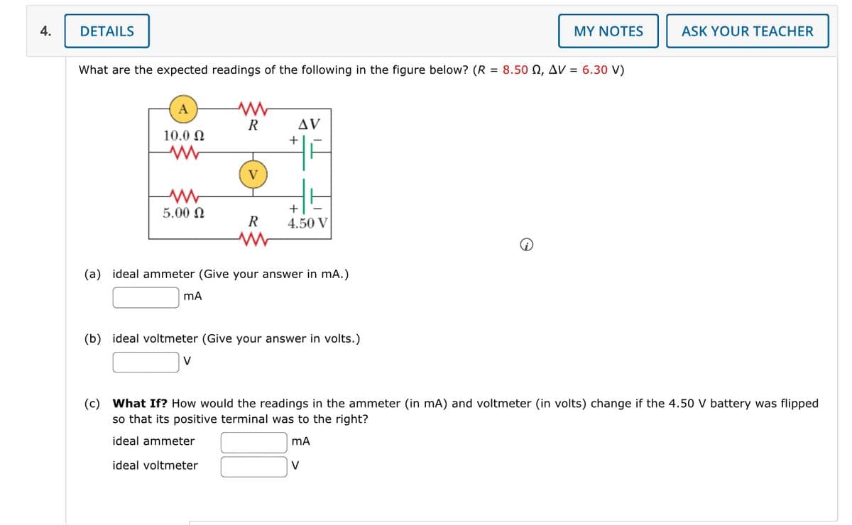 4.
DETAILS
MY NOTES
ASK YOUR TEACHER
What are the expected readings of the following in the figure below? (R = 8.50 Q, AV = 6.30 V)
A
ww
R
10.00
AV
+
www
V
www
5.00
+
R
4.50 V
(a) ideal ammeter (Give your answer in mA.)
mA
(b) ideal voltmeter (Give your answer in volts.)
(c) What If? How would the readings in the ammeter (in mA) and voltmeter (in volts) change if the 4.50 V battery was flipped
so that its positive terminal was to the right?
ideal ammeter
ideal voltmeter
mA
V