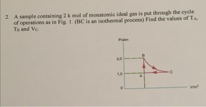 2. A sample containing 2 k mol of monatomic ideal gas is put through the cycle
of operations as in Fig. 1. (BC is an isothermal process) Find the values of TA.
TB and Vc.
Platm
2.0
1.0
Vim
