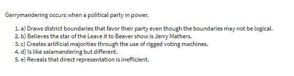 Gerrymandering occurs when a political party in power.
1. a) Draws district boundaries that favor their party even though the boundaries may not be logical.
2. b) Believes the star of the Leave it to Beaver show is Jerry Mathers.
3. c) Creates artificial majorities through the use of rigged voting machines.
4. d) Is like salamandering but different.
5. e) Reveals that direct representation is inefficient.
