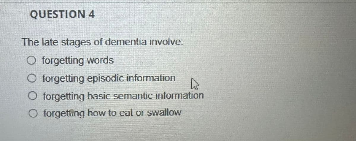 QUESTION 4
The late stages of dementia involve:
O forgetting words
O forgetting episodic information
◇ forgetting basic semantic information
O forgetting how to eat or swallow