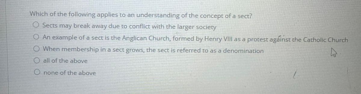 Which of the following applies to an understanding of the concept of a sect?
O Sects may break away due to conflict with the larger society
O An example of a sect is the Anglican Church, formed by Henry VIII as a protest against the Catholic Church
When membership in a sect grows, the sect is referred to as a denomination
O all of the above
O none of the above