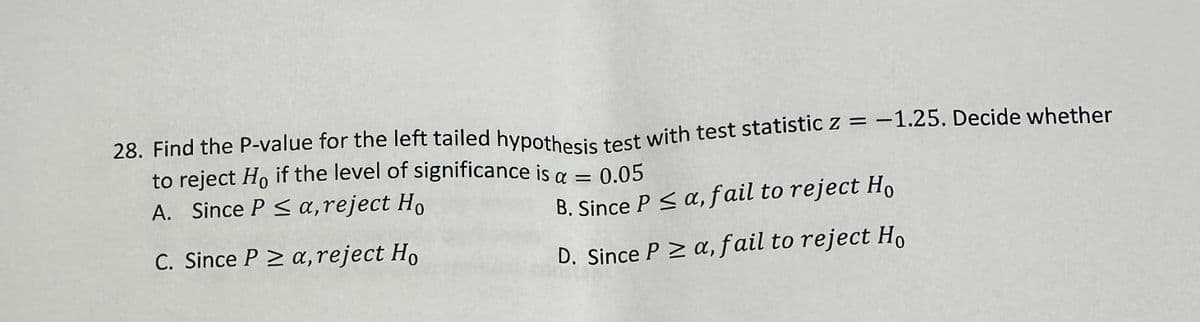 28. Find the P-value for the left tailed hypothesis test with test statistic z = -1.25. Decide whether
to reject Ho if the level of significance is a =
A. Since P ≤ a, reject Ho
0.05
B. Since P ≤ a, fail to reject Ho
C. Since PZ a, reject Ho
D. Since P ≥ a, fail to reject Ho