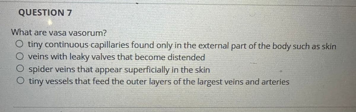 QUESTION 7
What are vasa vasorum?
O tiny continuous capillaries found only in the external part of the body such as skin
O veins with leaky valves that become distended
O spider veins that appear superficially in the skin
O tiny vessels that feed the outer layers of the largest veins and arteries