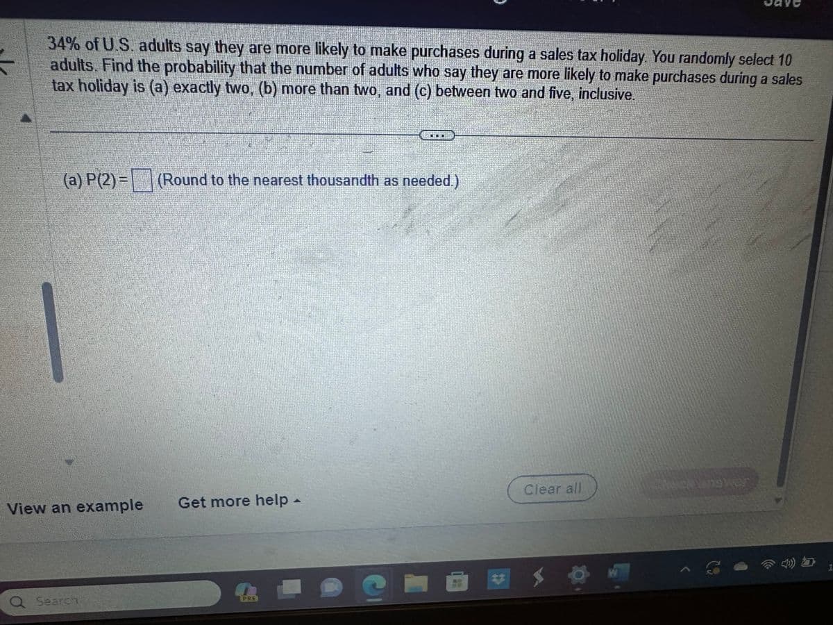 34% of U.S. adults say they are more likely to make purchases during a sales tax holiday. You randomly select 10
adults. Find the probability that the number of adults who say they are more likely to make purchases during a sales
tax holiday is (a) exactly two, (b) more than two, and (c) between two and five, inclusive.
(a) P(2)= (Round to the nearest thousandth as needed.)
View an example Get more help -
Q Search
PRE
G
}
A
Clear all
W