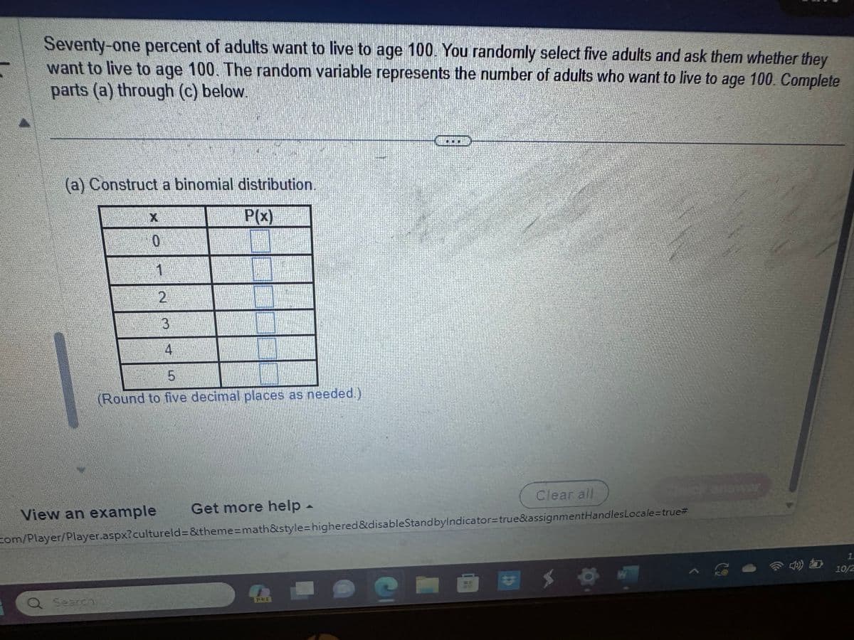 Seventy-one percent of adults want to live to age 100. You randomly select five adults and ask them whether they
want to live to age 100. The random variable represents the number of adults who want to live to age 100. Complete
parts (a) through (c) below.
(a) Construct a binomial distribution.
P(x)
14
0
Q Search
1
2
3
4
5
(Round to five decimal places as needed.)
View an example Get more help -
com/Player/Player.aspx?cultureld=&theme=math&style=highered &disableStandbylndicator=true&assignmentHandlesLocale=true#
500
Clear all
e
کر
W
1
b
1
10/2