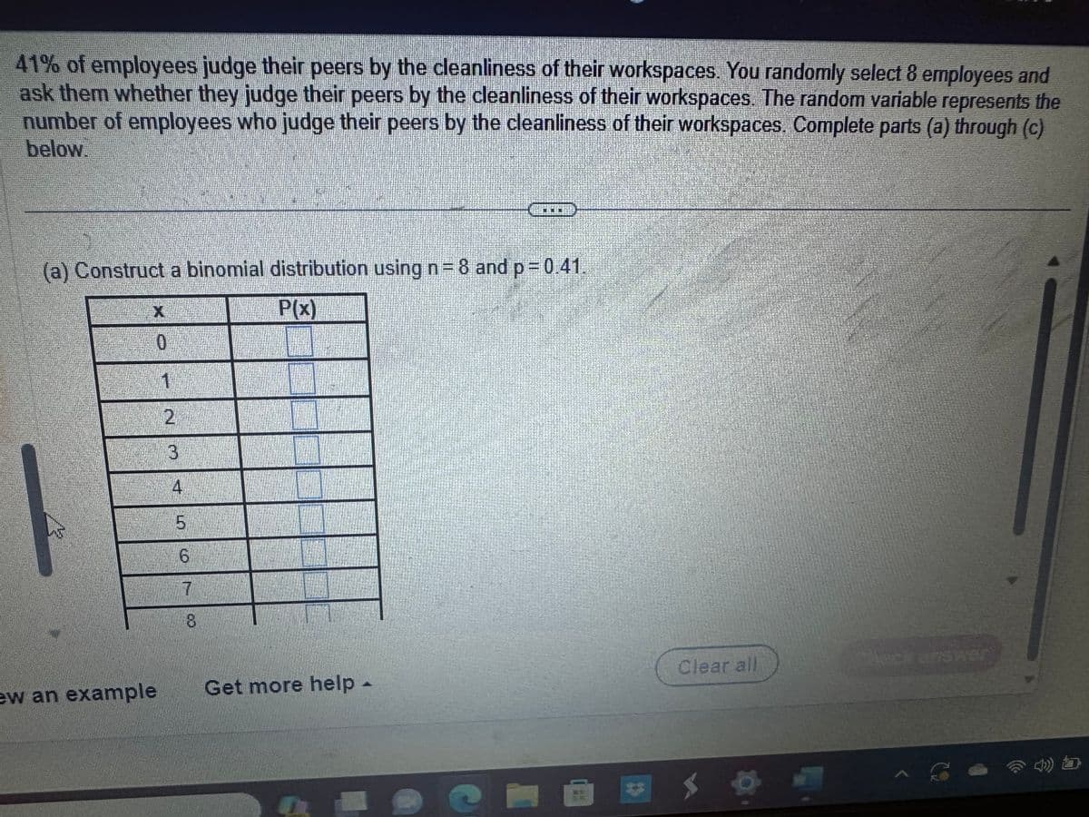 41% of employees judge their peers by the cleanliness of their workspaces. You randomly select 8 employees and
ask them whether they judge their peers by the cleanliness of their workspaces. The random variable represents the
number of employees who judge their peers by the cleanliness of their workspaces. Complete parts (a) through (c)
below.
(a) Construct a binomial distribution using n=8 and p = 0.41.
P(x)
X
0
ew an example
Experien
1
2
3
4
5
6
7
8
Get more help -
A
Clear all
)) b