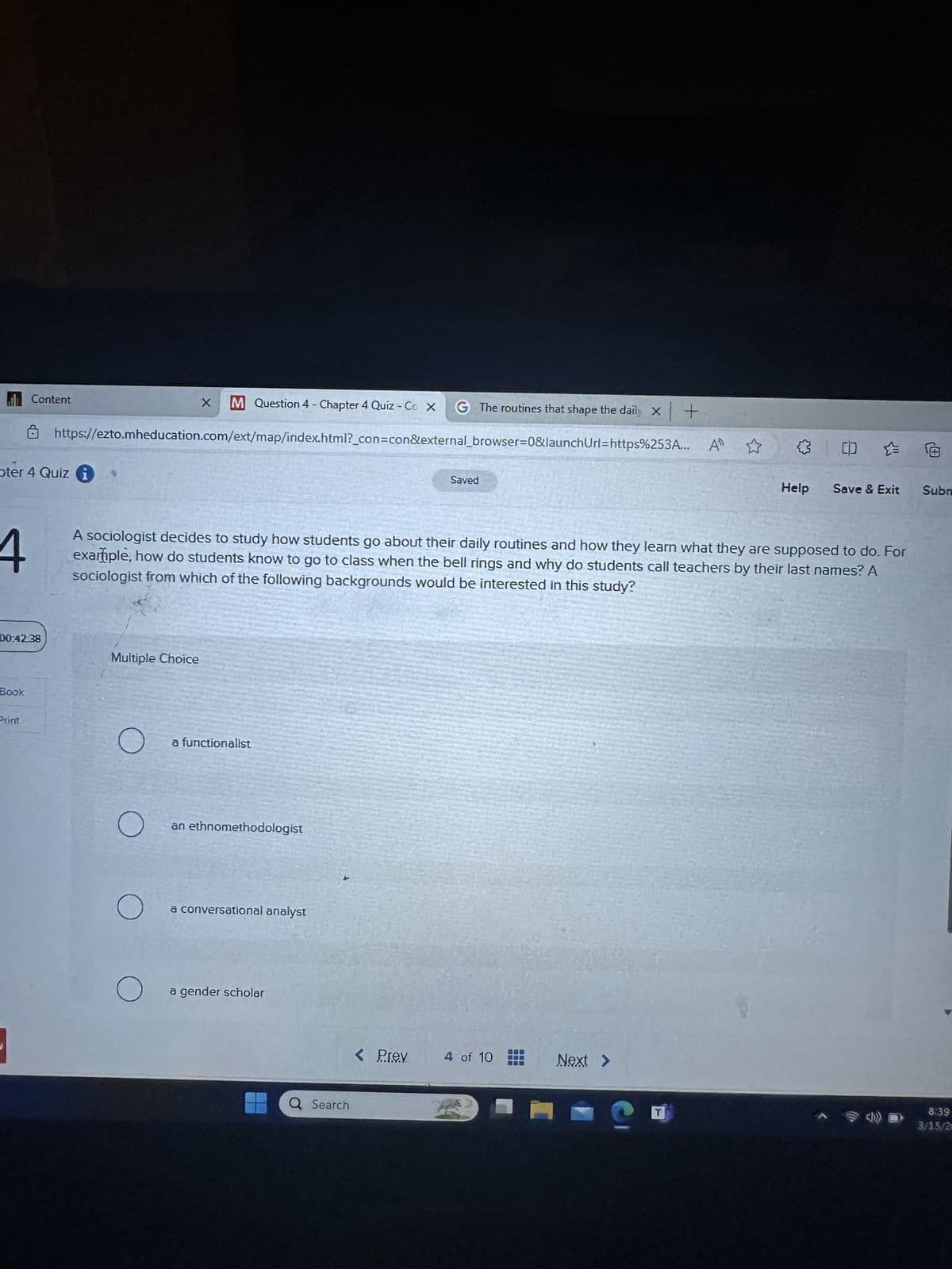 Content
M Question 4 - Chapter 4 Quiz - Co X G The routines that shape the daily x+
https://ezto.mheducation.com/ext/map/index.html?_con=con&external_browser=0&launchUrl=https%253A...
oter 4 Quiz i
4
00:42:38
Book
Saved
41
中
Help
Save & Exit
Subr
A sociologist decides to study how students go about their daily routines and how they learn what they are supposed to do. For
example, how do students know to go to class when the bell rings and why do students call teachers by their last names? A
sociologist from which of the following backgrounds would be interested in this study?
Multiple Choice
Print
О
a functionalist
О
an ethnomethodologist
О
a conversational analyst
О
a gender scholar
a Search
< Prev
4 of 10
Next >
6:39
T
3/15/2