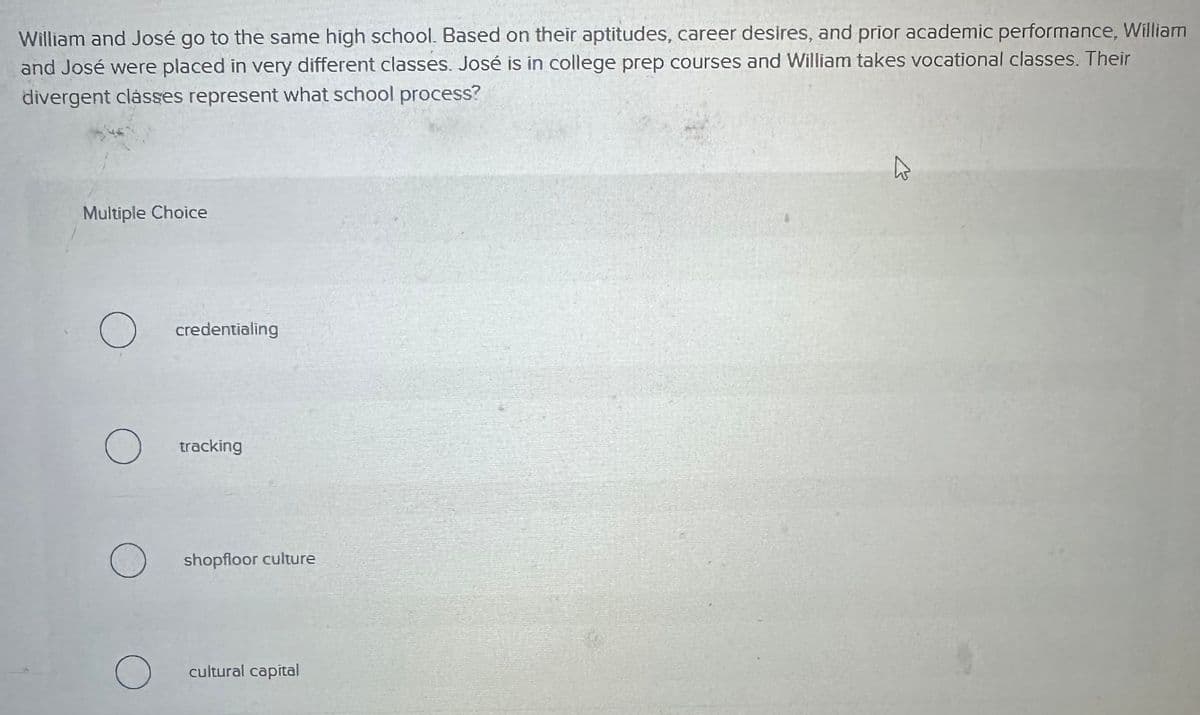 William and José go to the same high school. Based on their aptitudes, career desires, and prior academic performance, William
and José were placed in very different classes. José is in college prep courses and William takes vocational classes. Their
divergent classes represent what school process?
Multiple Choice
О
credentialing
О
tracking
shopfloor culture
○
cultural capital