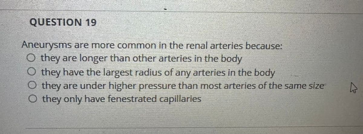 QUESTION 19
Aneurysms are more common in the renal arteries because:
◇ they are longer than other arteries in the body
O they have the largest radius of any arteries in the body
◇ they are under higher pressure than most arteries of the same size
O they only have fenestrated capillaries