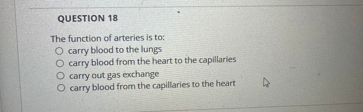 QUESTION 18
The function of arteries is to:
O carry blood to the lungs
carry
blood from the heart to the capillaries
O carry out gas exchange
O carry blood from the capillaries to the heart
W