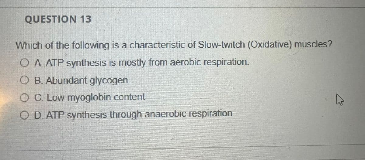 13
QUESTION 13
Which of the following is a characteristic of Slow-twitch (Oxidative) muscles?
O A. ATP synthesis is mostly from aerobic respiration.
O B. Abundant glycogen
O C. Low myoglobin content
O D. ATP synthesis through anaerobic respiration
