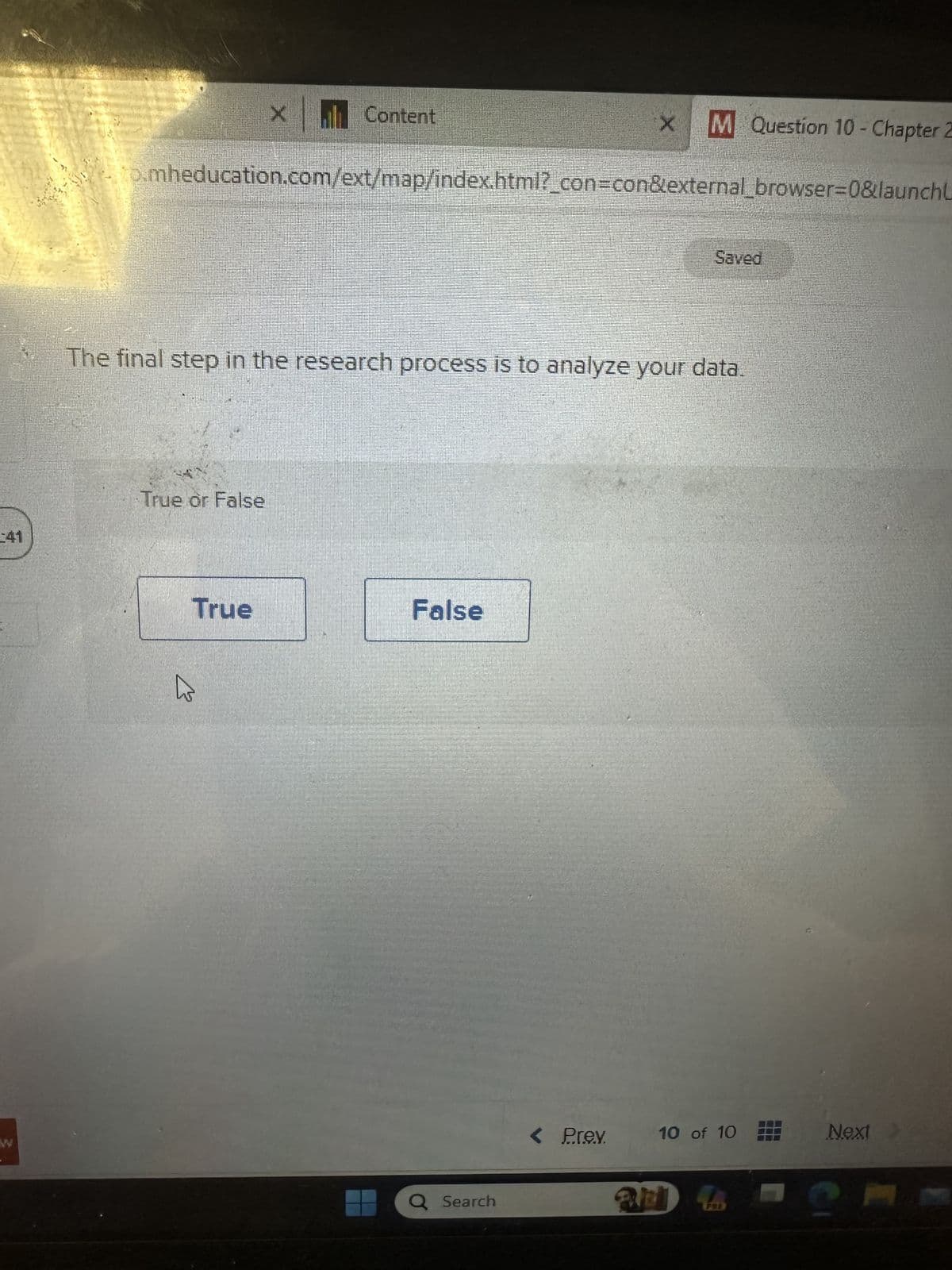 41
X Content
to.mheducation.com/ext/map/index.html?_con=con&external_browser=0&launchL
True or False
True
The final step in the research process is to analyze your data.
False
x M Question 10- Chapter 2
Q Search
< Prev.
Saved
10 of 10
and So
Next