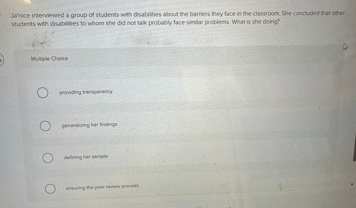 Ja'nice interviewed a group of students with disabilities about the barriers they face in the classroom. She concluded that other
students with disabilities to whom she did not talk probably face similar problems. What is she doing?
Multiple Choice
O
O
O
O
providing transparency
generalizing her findings
defining her sample
ensuring the peer review process
4