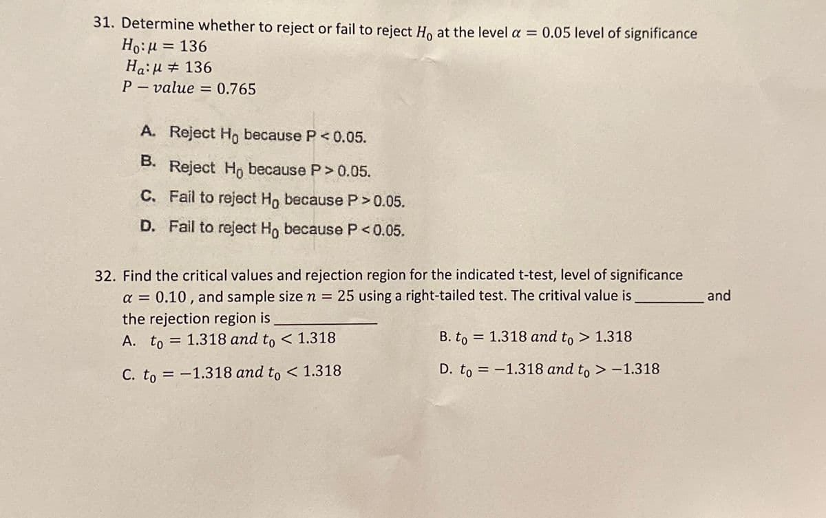 31. Determine whether to reject or fail to reject Ho at the level a = 0.05 level of significance
Ho: μ = 136
136
Ha:
P-value = 0.765
A. Reject Ho because P < 0.05.
B.
Reject Ho because P >0.05.
C. Fail to reject Ho because P>0.05.
D. Fail to reject Ho because P <0.05.
32. Find the critical values and rejection region for the indicated t-test, level of significance
a = 0.10, and sample size n = 25 using a right-tailed test. The critival value is
the rejection region is
A. to 1.318 and to < 1.318
C. to = -1.318 and to < 1.318
=
B. to
D. to
=
=
1.318 and to > 1.318
1.318 and to > -1.318
and