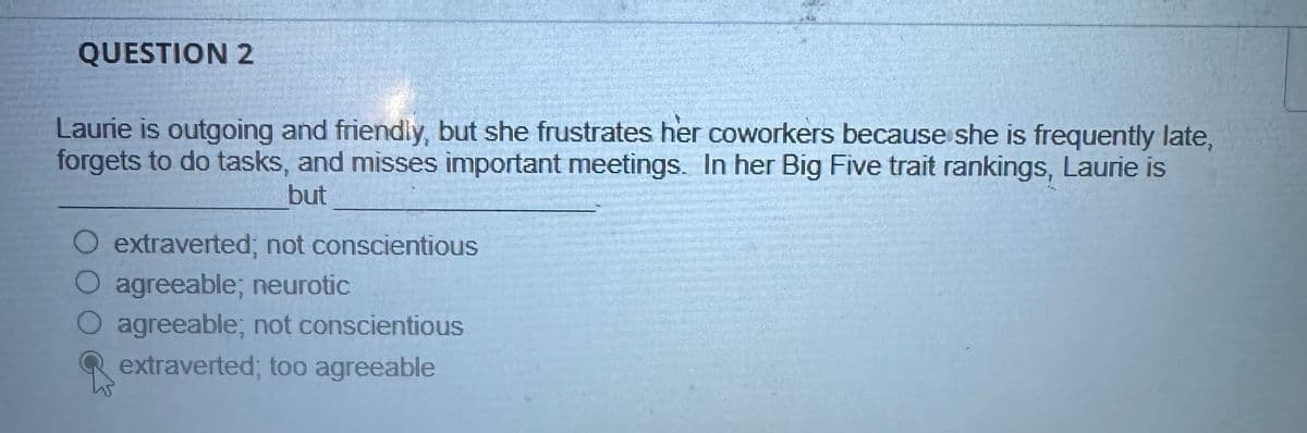 QUESTION 2
Laurie is outgoing and friendly, but she frustrates her coworkers because she is frequently late,
forgets to do tasks, and misses important meetings. In her Big Five trait rankings, Laurie is
but
O extraverted; not conscientious
O agreeable; neurotic
O agreeable; not conscientious
extraverted; too agreeable