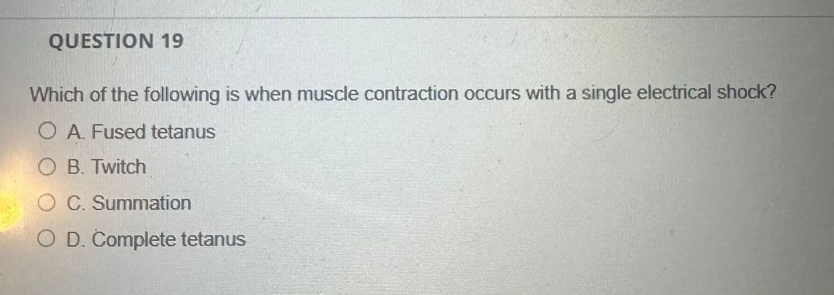 QUESTION 19
Which of the following is when muscle contraction occurs with a single electrical shock?
O A. Fused tetanus
O B. Twitch
O C. Summation
O D. Complete tetanus