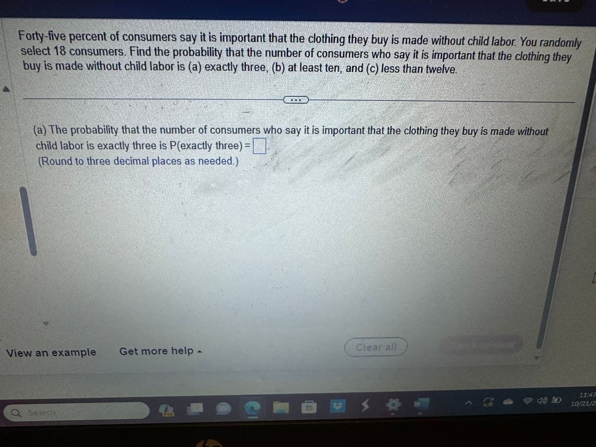 Forty-five percent of consumers say it is important that the clothing they buy is made without child labor. You randomly
select 18 consumers. Find the probability that the number of consumers who say it is important that the clothing they
buy is made without child labor is (a) exactly three, (b) at least ten, and (c) less than twelve.
(a) The probability that the number of consumers who say it is important that the clothing they buy is made without
child labor is exactly three is P(exactly three) =
(Round to three decimal places as needed.)
View an example Get more help -
Q Search
PRY
356
e
Clear all
S
W
4)
11:47
10/21/2