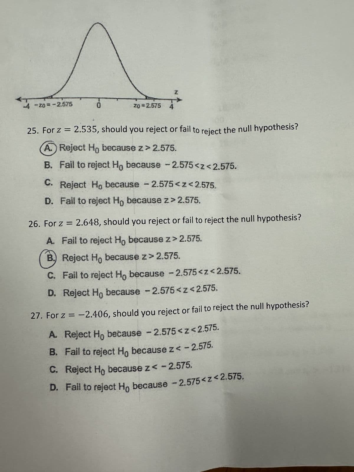 po
4 -20=-2.575
0
20*2.575
25. For z = 2.535, should you reject or fail to reject the null hypothesis?
A. Reject Ho because z>2.575.
B. Fail to reject Ho because - 2.575<z<2.575.
C. Reject Ho because -2.575<z<2.575.
D. Fail to reject Ho because z > 2.575.
26. For z = 2.648, should you reject or fail to reject the null hypothesis?
A. Fail to reject Ho because z>2.575.
B.) Reject Ho because z> 2.575.
C. Fail to reject Ho because -2.575<z<2.575.
D. Reject Ho because -2.575<z<2.575.
27. For z = -2.406, should you reject or fail to reject the null hypothesis?
A. Reject Ho because -2.575<z<2.575.
B. Fall to reject Ho because z < -2.575.
C. Reject Ho because z < -2.575.
D. Fail to reject Ho because -2.575<z<2.575.