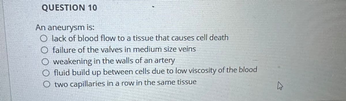 QUESTION 10
An aneurysm is:
O lack of blood flow to a tissue that causes cell death
O failure of the valves in medium size veins
Oweakening in the walls of an artery
O fluid build up between cells due to low viscosity of the blood
O two capillaries in a row in the same tissue
13
