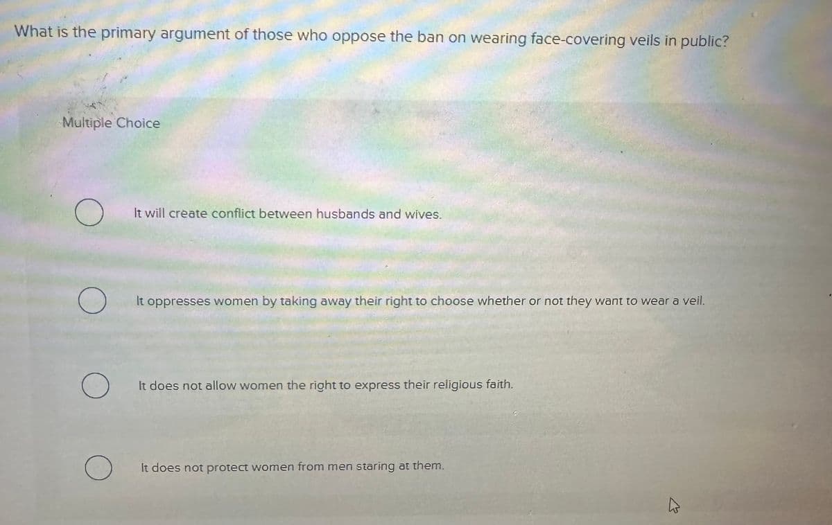 What is the primary argument of those who oppose the ban on wearing face-covering veils in public?
Multiple Choice
O
O
O
O
It will create conflict between husbands and wives.
It oppresses women by taking away their right to choose whether or not they want to wear a veil.
It does not allow women the right to express their religious faith.
It does not protect women from men staring at them.