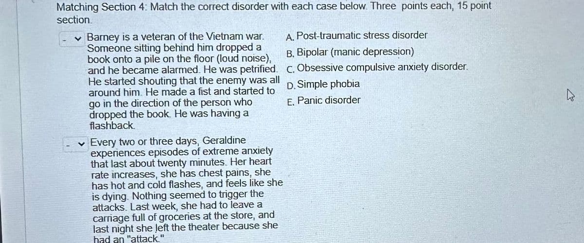 Matching Section 4: Match the correct disorder with each case below. Three points each, 15 point
section.
Barney is a veteran of the Vietnam war.
Someone sitting behind him dropped a
book onto a pile on the floor (loud noise),
and he became alarmed. He was petrified.
He started shouting that the enemy was all
around him. He made a fist and started to
go in the direction of the person who
dropped the book. He was having a
flashback.
✓ Every two or three days, Geraldine
experiences episodes of extreme anxiety
that last about twenty minutes. Her heart
rate increases, she has chest pains, she
has hot and cold flashes, and feels like she
is dying. Nothing seemed to trigger the
attacks. Last week, she had to leave a
carriage full of groceries at the store, and
last night she left the theater because she
had an "attack."
A. Post-traumatic stress disorder
B. Bipolar (manic depression)
c. Obsessive compulsive anxiety disorder.
D. Simple phobia
E. Panic disorder
ہے