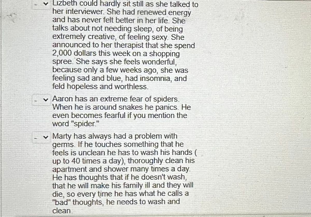 Lizbeth could hardly sit still as she talked to
her interviewer. She had renewed energy
and has never felt better in her life. She
talks about not needing sleep, of being
extremely creative, of feeling sexy. She
announced to her therapist that she spend
2,000 dollars this week on a shopping
spree. She says she feels wonderful,
because only a few weeks ago, she was
feeling sad and blue, had insomnia, and
feld hopeless and worthless.
✓ Aaron has an extreme fear of spiders.
When he is around snakes he panics. He
even becomes fearful if you mention the
word "spider"
✓ Marty has always had a problem with
germs. If he touches something that he
feels is unclean he has to wash his hands (
up to 40 times a day), thoroughly clean his
apartment and shower many times a day
He has thoughts that if he doesn't wash,
that he will make his family ill and they will
die, so every time he has what he calls a
"bad" thoughts, he needs to wash and
clean