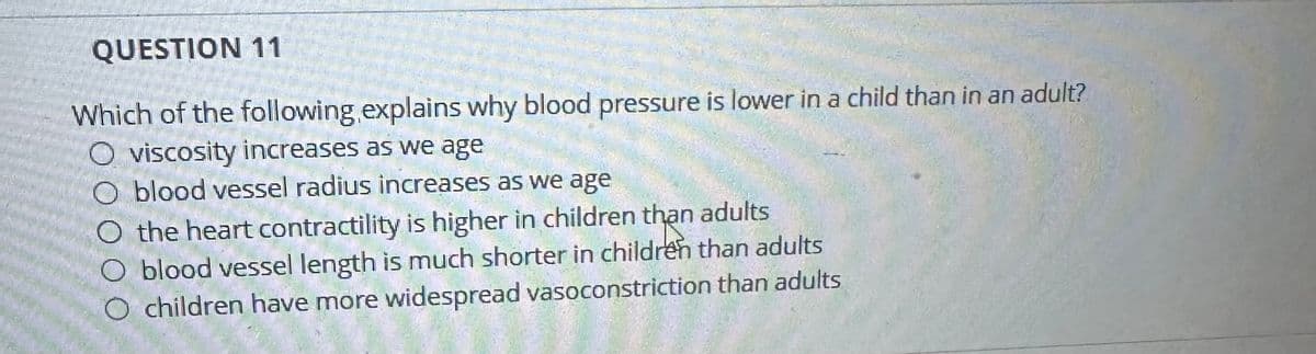 QUESTION 11
Which of the following explains why blood pressure is lower in a child than in an adult?
O viscosity increases as we age
O blood vessel radius increases as we age
O the heart contractility is higher in children than adults
O blood vessel length is much shorter in children than adults
O children have more widespread vasoconstriction than adults