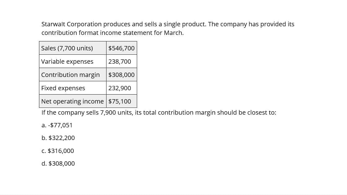 Starwalt Corporation produces and sells a single product. The company has provided its
contribution format income statement for March.
Sales (7,700 units)
Variable expenses
$546,700
238,700
Contribution margin $308,000
Fixed expenses
232,900
Net operating income $75,100
If the company sells 7,900 units, its total contribution margin should be closest to:
a. -$77,051
b. $322,200
c. $316,000
d. $308,000