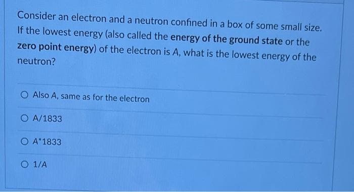 Consider an electron and a neutron confined in a box of some small size.
If the lowest energy (also called the energy of the ground state or the
zero point energy) of the electron is A, what is the lowest energy of the
neutron?
O Also A, same as for the electron
OA/1833
O A 1833
O 1/A