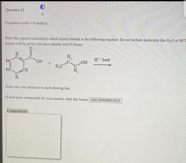 Question 12
Progessive score =0 mark(s)
Draw the organic molecule(s) which is(are) formed in the following reaction. Do not include molecules like H₂O or HCI
answer will be given; you have already tried 0 times)
HC
||
HC.
H
0
A
C
CH
Compound #1
OH +
H₂C
H₂
H₂
OH
H*/heat
Draw only one molecule in each drawing box.
If need more compounds for your answer, click this button ADD DRAWING BOX