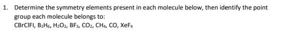 1. Determine the symmetry elements present in each molecule below, then identify the point
group each molecule belongs to:
CBrCIFI, B₂H6, H₂O2, BF3, CO2, CH4, CO, XEF4
